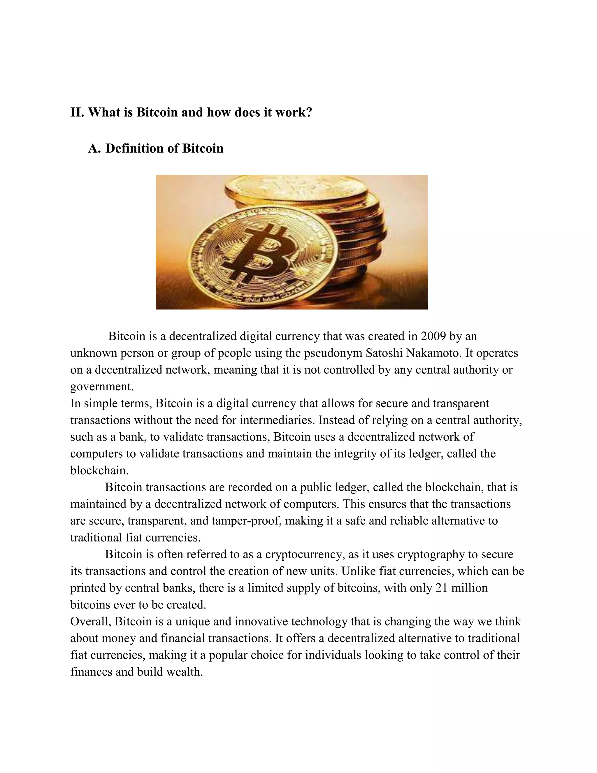 II. What is Bitcoin and how does it work?
A. Definition of Bitcoin
Bitcoin is a decentralized digital currency that was created in 2009 by an
unknown person or group of people using the pseudonym Satoshi Nakamoto. It operates
on a decentralized network, meaning that it is not controlled by any central authority or
government.
In simple terms, Bitcoin is a digital currency that allows for secure and transparent
transactions without the need for intermediaries. Instead of relying on a central authority,
such as a bank, to validate transactions, Bitcoin uses a decentralized network of
computers to validate transactions and maintain the integrity of its ledger, called the
blockchain.
Bitcoin transactions are recorded on a public ledger, called the blockchain, that is
maintained by a decentralized network of computers. This ensures that the transactions
are secure, transparent, and tamper-proof, making it a safe and reliable alternative to
traditional fiat currencies.
Bitcoin is often referred to as a cryptocurrency, as it uses cryptography to secure
its transactions and control the creation of new units. Unlike fiat currencies, which can be
printed by central banks, there is a limited supply of bitcoins, with only 21 million
bitcoins ever to be created.
Overall, Bitcoin is a unique and innovative technology that is changing the way we think
about money and financial transactions. It offers a decentralized alternative to traditional
fiat currencies, making it a popular choice for individuals looking to take control of their
finances and build wealth.
 
