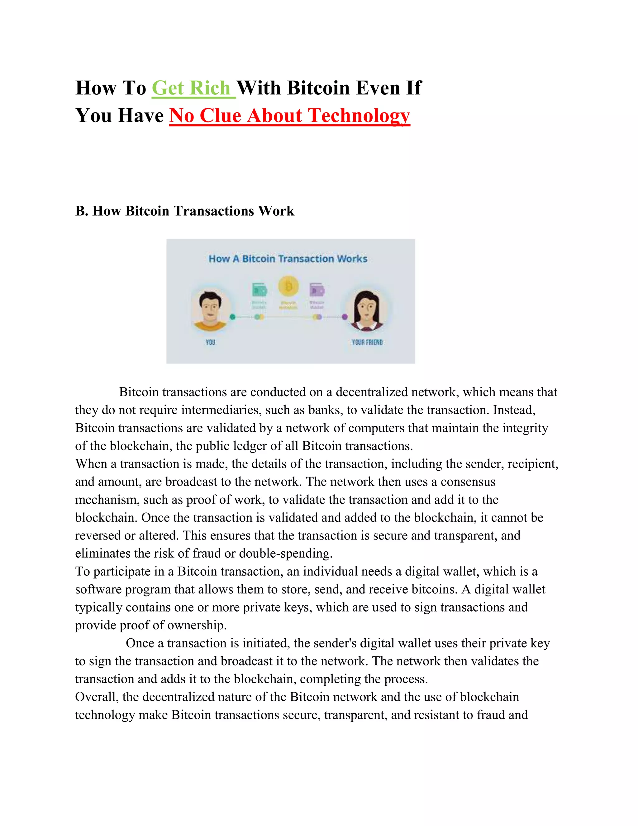 How To Get Rich With Bitcoin Even If
You Have No Clue About Technology
B. How Bitcoin Transactions Work
Bitcoin transactions are conducted on a decentralized network, which means that
they do not require intermediaries, such as banks, to validate the transaction. Instead,
Bitcoin transactions are validated by a network of computers that maintain the integrity
of the blockchain, the public ledger of all Bitcoin transactions.
When a transaction is made, the details of the transaction, including the sender, recipient,
and amount, are broadcast to the network. The network then uses a consensus
mechanism, such as proof of work, to validate the transaction and add it to the
blockchain. Once the transaction is validated and added to the blockchain, it cannot be
reversed or altered. This ensures that the transaction is secure and transparent, and
eliminates the risk of fraud or double-spending.
To participate in a Bitcoin transaction, an individual needs a digital wallet, which is a
software program that allows them to store, send, and receive bitcoins. A digital wallet
typically contains one or more private keys, which are used to sign transactions and
provide proof of ownership.
Once a transaction is initiated, the sender's digital wallet uses their private key
to sign the transaction and broadcast it to the network. The network then validates the
transaction and adds it to the blockchain, completing the process.
Overall, the decentralized nature of the Bitcoin network and the use of blockchain
technology make Bitcoin transactions secure, transparent, and resistant to fraud and
 