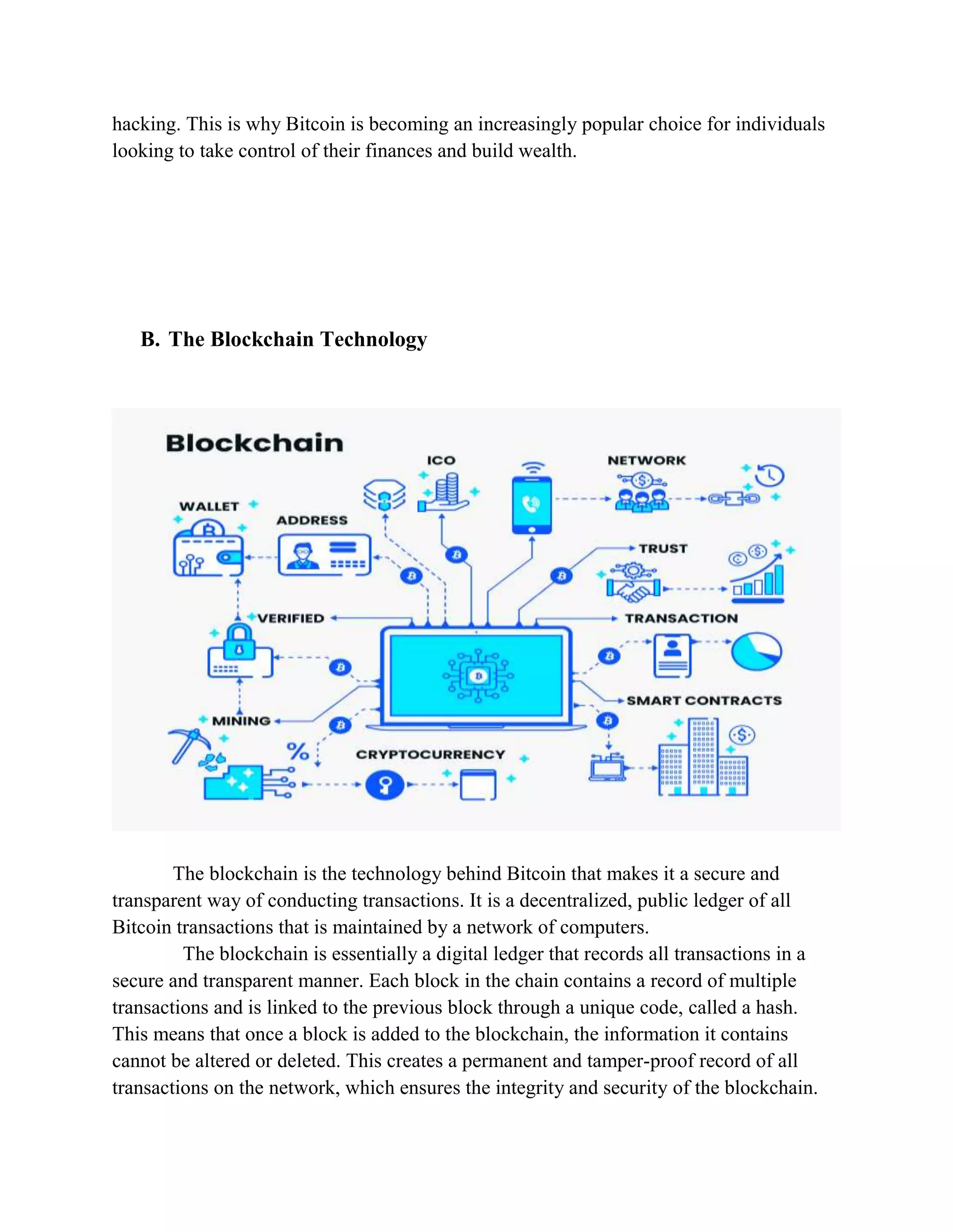 hacking. This is why Bitcoin is becoming an increasingly popular choice for individuals
looking to take control of their finances and build wealth.
B. The Blockchain Technology
The blockchain is the technology behind Bitcoin that makes it a secure and
transparent way of conducting transactions. It is a decentralized, public ledger of all
Bitcoin transactions that is maintained by a network of computers.
The blockchain is essentially a digital ledger that records all transactions in a
secure and transparent manner. Each block in the chain contains a record of multiple
transactions and is linked to the previous block through a unique code, called a hash.
This means that once a block is added to the blockchain, the information it contains
cannot be altered or deleted. This creates a permanent and tamper-proof record of all
transactions on the network, which ensures the integrity and security of the blockchain.
 