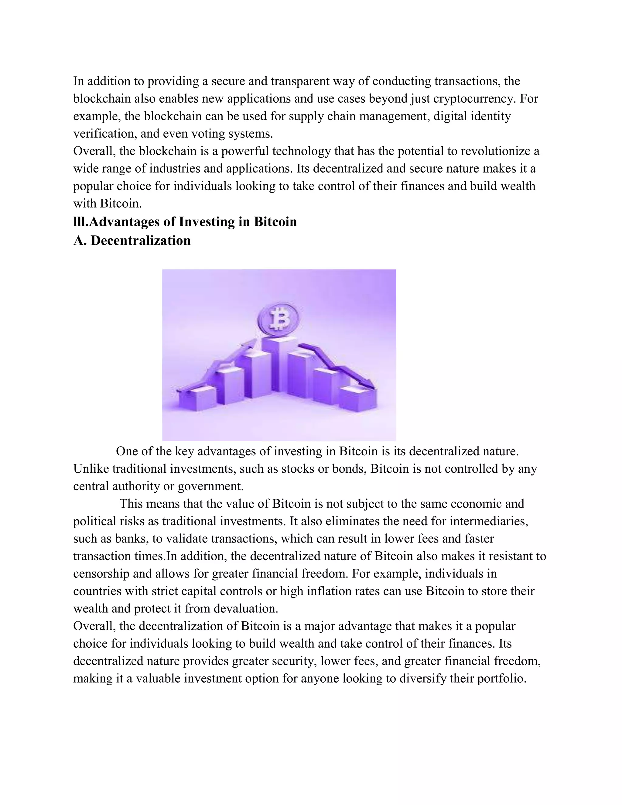 In addition to providing a secure and transparent way of conducting transactions, the
blockchain also enables new applications and use cases beyond just cryptocurrency. For
example, the blockchain can be used for supply chain management, digital identity
verification, and even voting systems.
Overall, the blockchain is a powerful technology that has the potential to revolutionize a
wide range of industries and applications. Its decentralized and secure nature makes it a
popular choice for individuals looking to take control of their finances and build wealth
with Bitcoin.
lll.Advantages of Investing in Bitcoin
A. Decentralization
One of the key advantages of investing in Bitcoin is its decentralized nature.
Unlike traditional investments, such as stocks or bonds, Bitcoin is not controlled by any
central authority or government.
This means that the value of Bitcoin is not subject to the same economic and
political risks as traditional investments. It also eliminates the need for intermediaries,
such as banks, to validate transactions, which can result in lower fees and faster
transaction times.In addition, the decentralized nature of Bitcoin also makes it resistant to
censorship and allows for greater financial freedom. For example, individuals in
countries with strict capital controls or high inflation rates can use Bitcoin to store their
wealth and protect it from devaluation.
Overall, the decentralization of Bitcoin is a major advantage that makes it a popular
choice for individuals looking to build wealth and take control of their finances. Its
decentralized nature provides greater security, lower fees, and greater financial freedom,
making it a valuable investment option for anyone looking to diversify their portfolio.
 