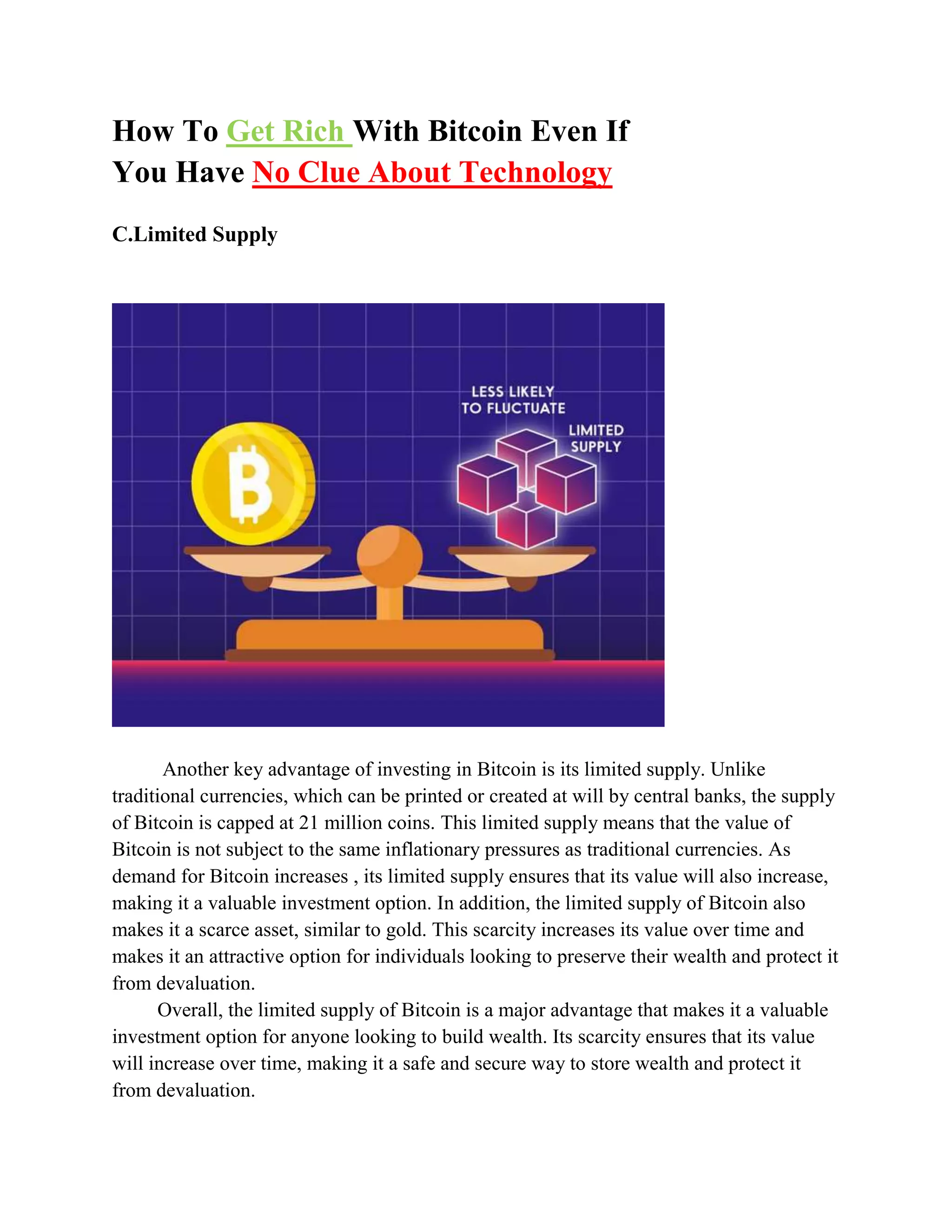 How To Get Rich With Bitcoin Even If
You Have No Clue About Technology
C.Limited Supply
Another key advantage of investing in Bitcoin is its limited supply. Unlike
traditional currencies, which can be printed or created at will by central banks, the supply
of Bitcoin is capped at 21 million coins. This limited supply means that the value of
Bitcoin is not subject to the same inflationary pressures as traditional currencies. As
demand for Bitcoin increases , its limited supply ensures that its value will also increase,
making it a valuable investment option. In addition, the limited supply of Bitcoin also
makes it a scarce asset, similar to gold. This scarcity increases its value over time and
makes it an attractive option for individuals looking to preserve their wealth and protect it
from devaluation.
Overall, the limited supply of Bitcoin is a major advantage that makes it a valuable
investment option for anyone looking to build wealth. Its scarcity ensures that its value
will increase over time, making it a safe and secure way to store wealth and protect it
from devaluation.
 
