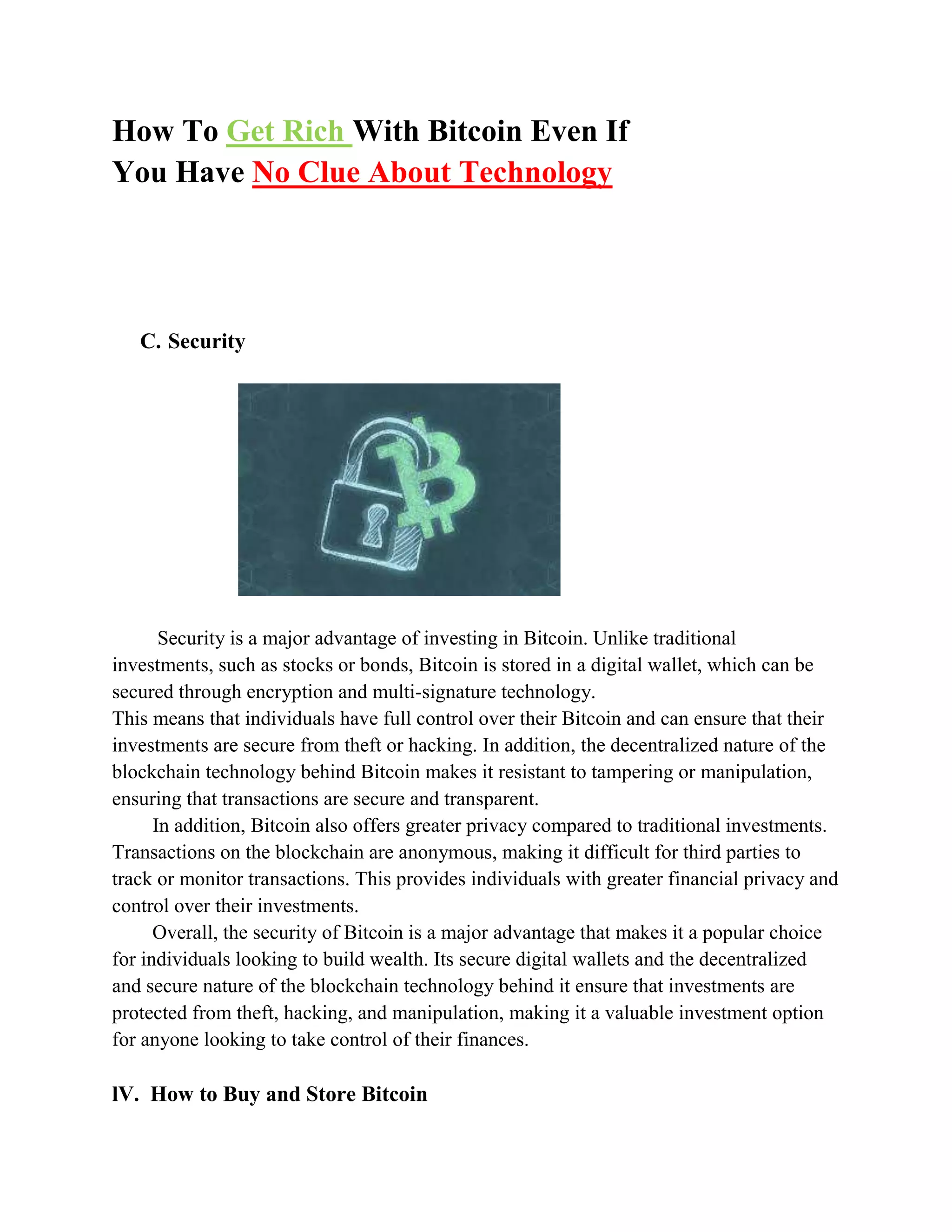 How To Get Rich With Bitcoin Even If
You Have No Clue About Technology
C. Security
Security is a major advantage of investing in Bitcoin. Unlike traditional
investments, such as stocks or bonds, Bitcoin is stored in a digital wallet, which can be
secured through encryption and multi-signature technology.
This means that individuals have full control over their Bitcoin and can ensure that their
investments are secure from theft or hacking. In addition, the decentralized nature of the
blockchain technology behind Bitcoin makes it resistant to tampering or manipulation,
ensuring that transactions are secure and transparent.
In addition, Bitcoin also offers greater privacy compared to traditional investments.
Transactions on the blockchain are anonymous, making it difficult for third parties to
track or monitor transactions. This provides individuals with greater financial privacy and
control over their investments.
Overall, the security of Bitcoin is a major advantage that makes it a popular choice
for individuals looking to build wealth. Its secure digital wallets and the decentralized
and secure nature of the blockchain technology behind it ensure that investments are
protected from theft, hacking, and manipulation, making it a valuable investment option
for anyone looking to take control of their finances.
lV. How to Buy and Store Bitcoin
 