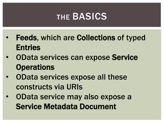 THE BASICS
• Feeds, which are Collections of typed
Entries
• OData services can expose Service
Operations
• OData services expose all these
constructs via URIs
• OData service may also expose a
Service Metadata Document
 