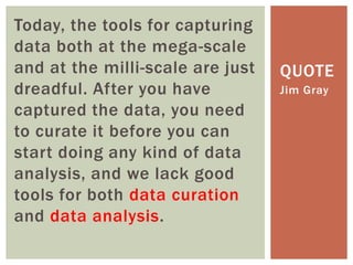 Today, the tools for capturing
data both at the mega-scale
and at the milli-scale are just
dreadful. After you have
captured the data, you need
to curate it before you can
start doing any kind of data
analysis, and we lack good
tools for both data curation
and data analysis.
Jim Gray
QUOTE
 