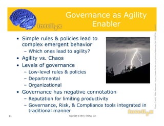 Governance as Agility
Enabler
• Simple rules & policies lead to
complex emergent behavior
– Which ones lead to agility?
• Agility vs. Chaos
• Levels of governance
– Low-level rules & policies
– Departmental
– Organizational
• Governance has negative connotation
– Reputation for limiting productivity
– Governance, Risk, & Compliance tools integrated in
traditional manner
Copyright © 2014, Intellyx, LLC11
PhotoCredit:MikeLewinskihttps://www.flickr.com/photos/ikewinski/9430887561/sizes/l
 