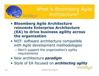What is Bloomberg Agile
Architecture?
• Bloomberg Agile Architecture
reinvents Enterprise Architecture
(EA) to drive business agility across
the organization
• NOT: software architecture compatible
with Agile development methodologies
– Won’t support the organization’s agility
requirements
• New architecture paradigm
• Style of EA focused on architecting agility
Copyright © 2014, Intellyx, LLC13
 