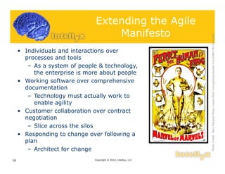 Extending the Agile
Manifesto
• Individuals and interactions over
processes and tools
– As a system of people & technology,
the enterprise is more about people
• Working software over comprehensive
documentation
– Technology must actually work to
enable agility
• Customer collaboration over contract
negotiation
– Slice across the silos
• Responding to change over following a
plan
– Architect for change
Copyright © 2014, Intellyx, LLC16
PhotoCredit:MaryMargrethttps://www.flickr.com/photos/double-m2/4384578534/sizes/l
 