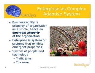 Enterprise as Complex
Adaptive System
• Business agility is
property of organization
as a whole, hence an
emergent property
of the organization
• Enterprise is system of
systems that exhibits
emergent properties
• System of people and
technology
– Traffic jams
– The wave
Copyright © 2014, Intellyx, LLC9
PhotoCredit:agu2000_dehttps://www.flickr.com/photos/38123550@N00/166930597/sizes/o/
 