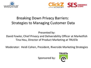 Breaking Down Privacy Barriers:
    Strategies to Managing Customer Data

                          Presented by:
David Fowler, Chief Privacy and Deliverability Officer at Marketfish
       Tina Hou, Director of Product Marketing at TRUSTe

Moderator: Heidi Cohen, President, Riverside Marketing Strategies


                          Sponsored by:
 