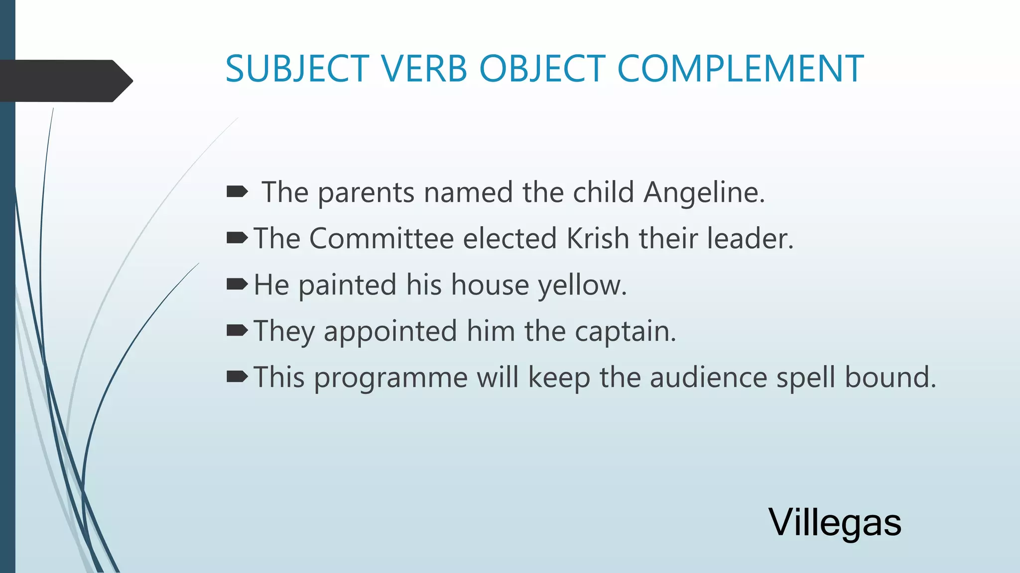 SUBJECT VERB OBJECT COMPLEMENT
 The parents named the child Angeline.
The Committee elected Krish their leader.
He painted his house yellow.
They appointed him the captain.
This programme will keep the audience spell bound.
Villegas
 