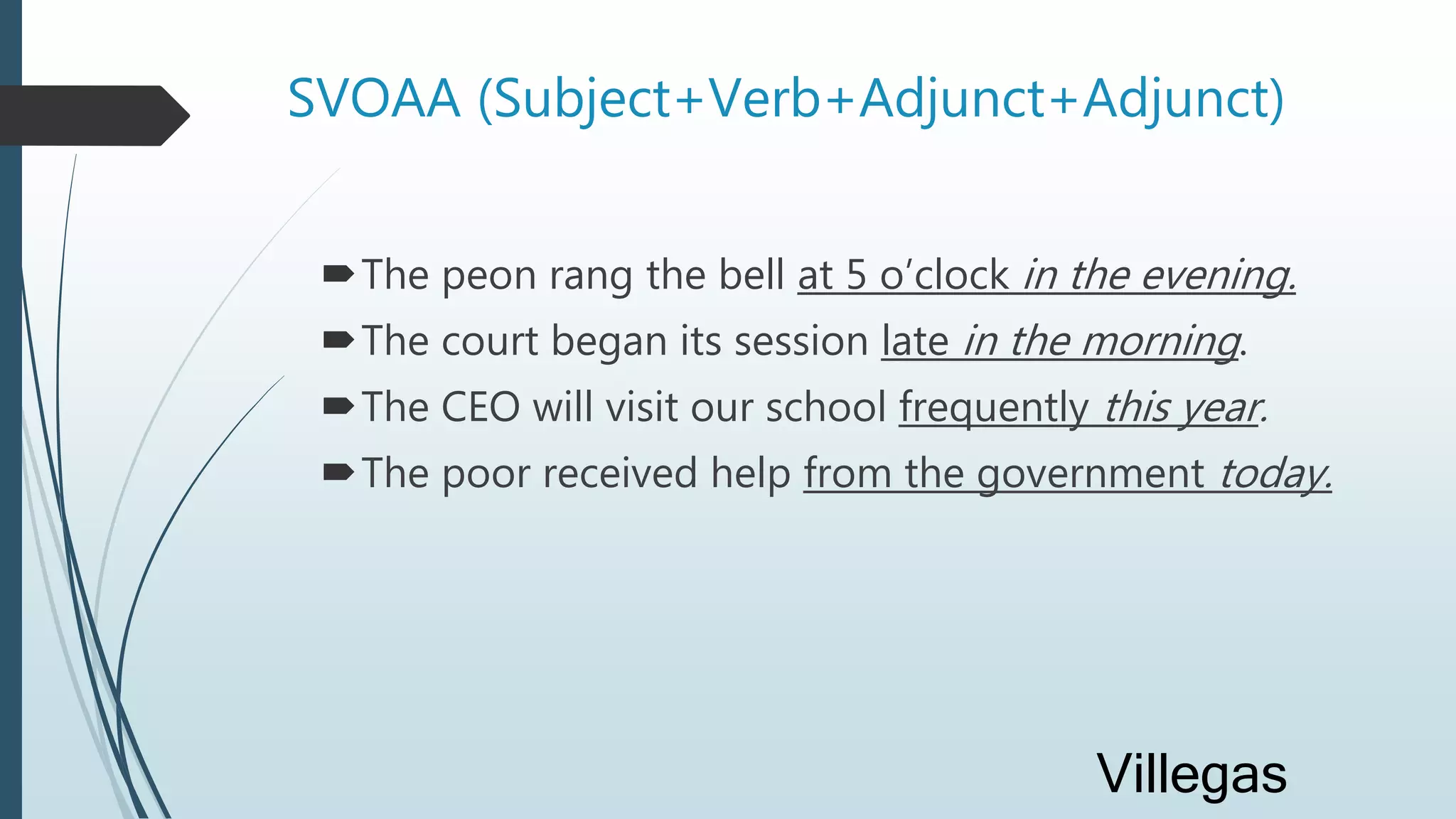 SVOAA (Subject+Verb+Adjunct+Adjunct)
The peon rang the bell at 5 o’clock in the evening.
The court began its session late in the morning.
The CEO will visit our school frequently this year.
The poor received help from the government today.
Villegas
 