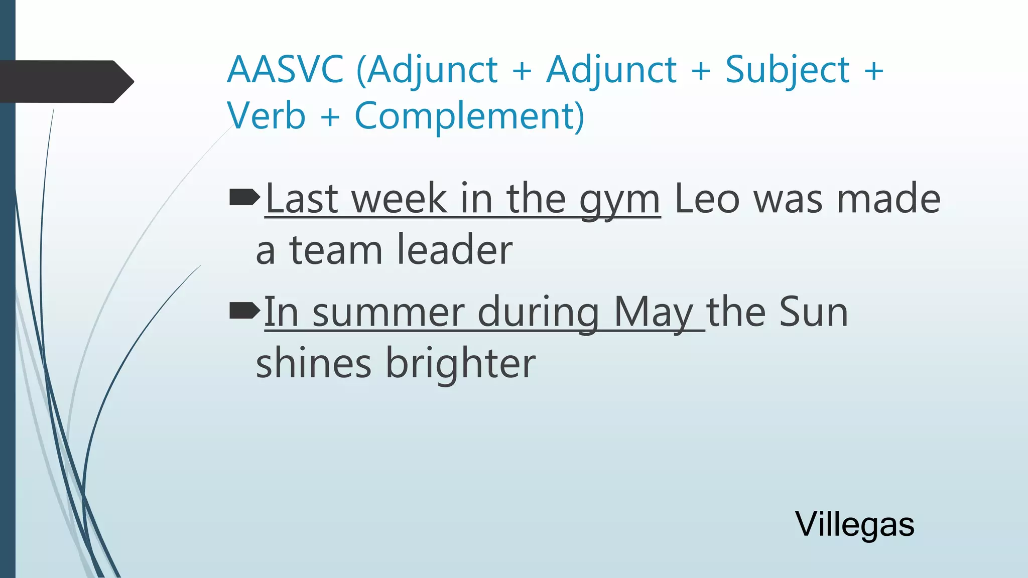 AASVC (Adjunct + Adjunct + Subject +
Verb + Complement)
Last week in the gym Leo was made
a team leader
In summer during May the Sun
shines brighter
Villegas
 