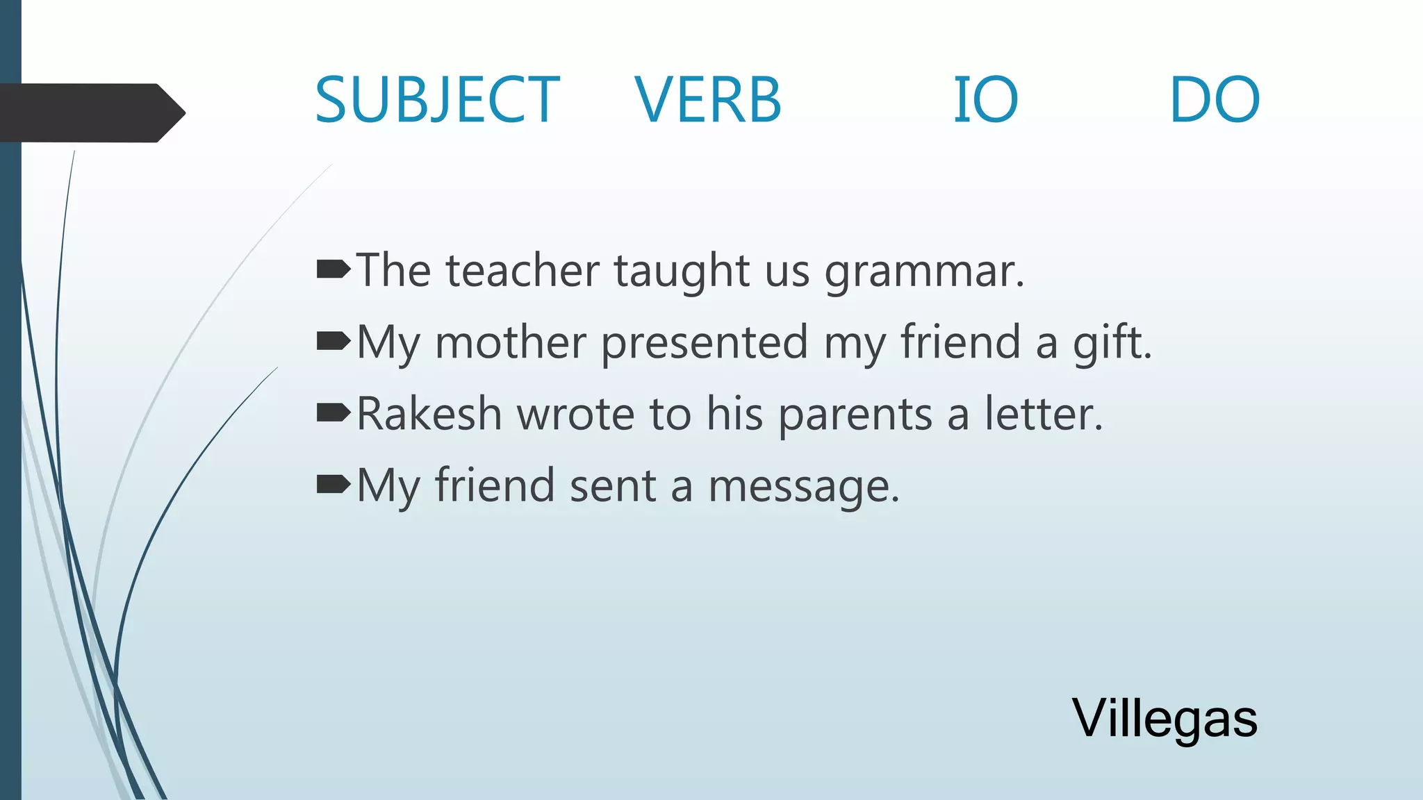 SUBJECT VERB IO DO
The teacher taught us grammar.
My mother presented my friend a gift.
Rakesh wrote to his parents a letter.
My friend sent a message.
Villegas
 