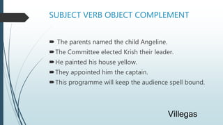 SUBJECT VERB OBJECT COMPLEMENT
 The parents named the child Angeline.
The Committee elected Krish their leader.
He painted his house yellow.
They appointed him the captain.
This programme will keep the audience spell bound.
Villegas
 