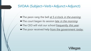 SVOAA (Subject+Verb+Adjunct+Adjunct)
The peon rang the bell at 5 o’clock in the evening.
The court began its session late in the morning.
The CEO will visit our school frequently this year.
The poor received help from the government today.
Villegas
 