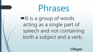 Phrases
It is a group of words
acting as a single part of
speech and not containing
both a subject and a verb.
Villegas
 