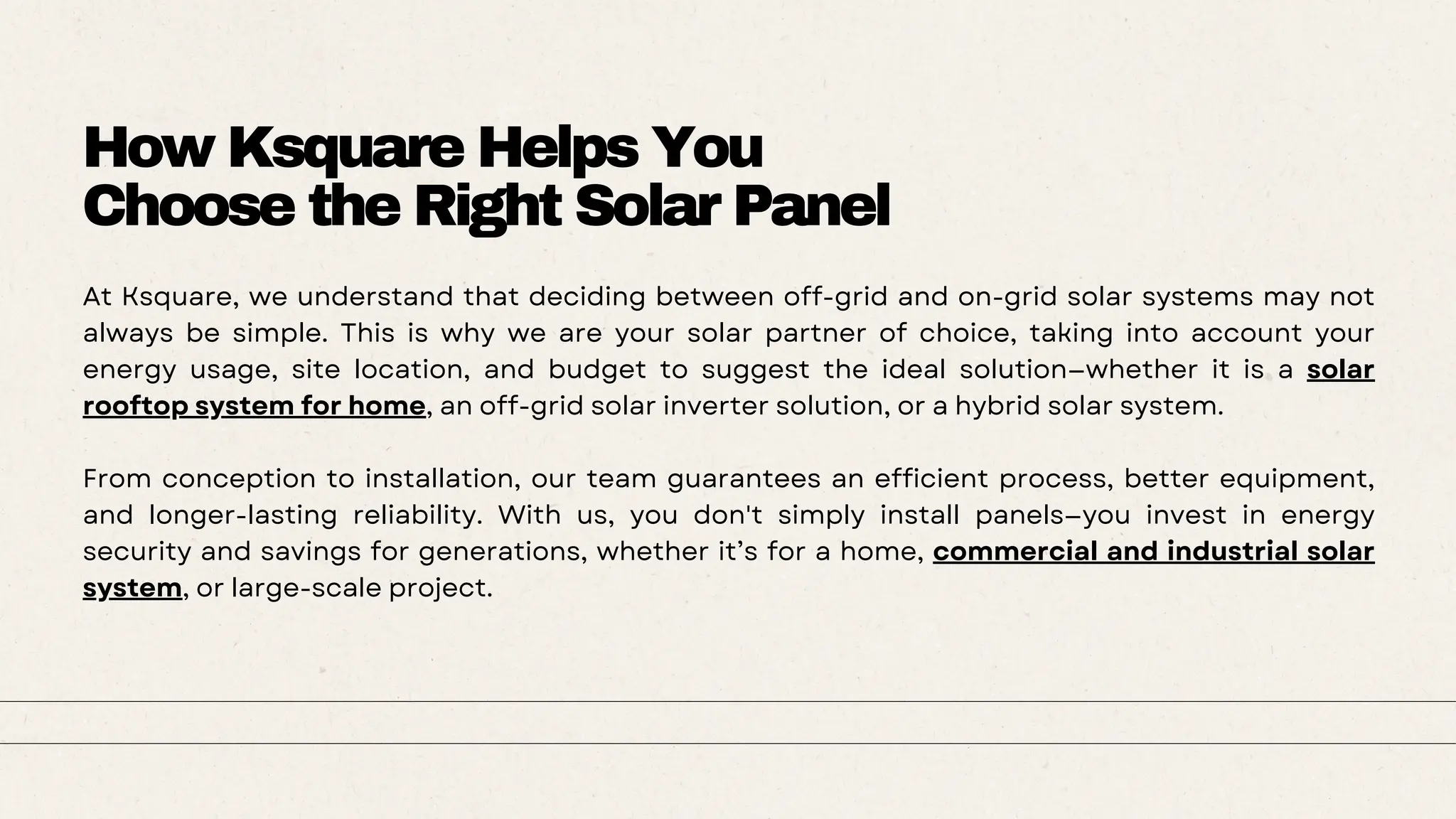 How Ksquare Helps You
Choose the Right Solar Panel
At Ksquare, we understand that deciding between off-grid and on-grid solar systems may not
always be simple. This is why we are your solar partner of choice, taking into account your
energy usage, site location, and budget to suggest the ideal solution—whether it is a solar
rooftop system for home, an off-grid solar inverter solution, or a hybrid solar system.
From conception to installation, our team guarantees an efficient process, better equipment,
and longer-lasting reliability. With us, you don't simply install panels—you invest in energy
security and savings for generations, whether it’s for a home, commercial and industrial solar
system, or large-scale project.
 