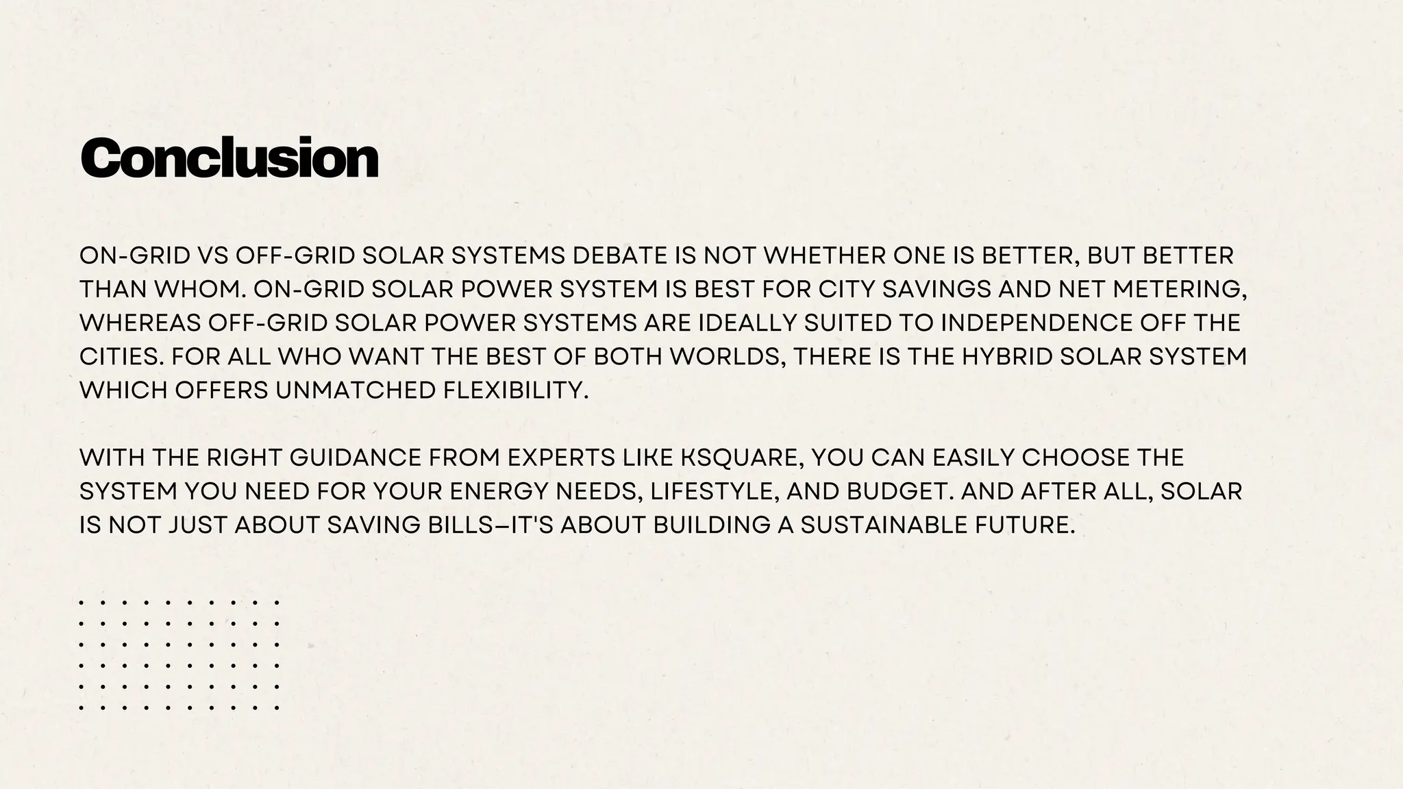 Conclusion
ON-GRID VS OFF-GRID SOLAR SYSTEMS DEBATE IS NOT WHETHER ONE IS BETTER, BUT BETTER
THAN WHOM. ON-GRID SOLAR POWER SYSTEM IS BEST FOR CITY SAVINGS AND NET METERING,
WHEREAS OFF-GRID SOLAR POWER SYSTEMS ARE IDEALLY SUITED TO INDEPENDENCE OFF THE
CITIES. FOR ALL WHO WANT THE BEST OF BOTH WORLDS, THERE IS THE HYBRID SOLAR SYSTEM
WHICH OFFERS UNMATCHED FLEXIBILITY.
WITH THE RIGHT GUIDANCE FROM EXPERTS LIKE KSQUARE, YOU CAN EASILY CHOOSE THE
SYSTEM YOU NEED FOR YOUR ENERGY NEEDS, LIFESTYLE, AND BUDGET. AND AFTER ALL, SOLAR
IS NOT JUST ABOUT SAVING BILLS—IT'S ABOUT BUILDING A SUSTAINABLE FUTURE.
 