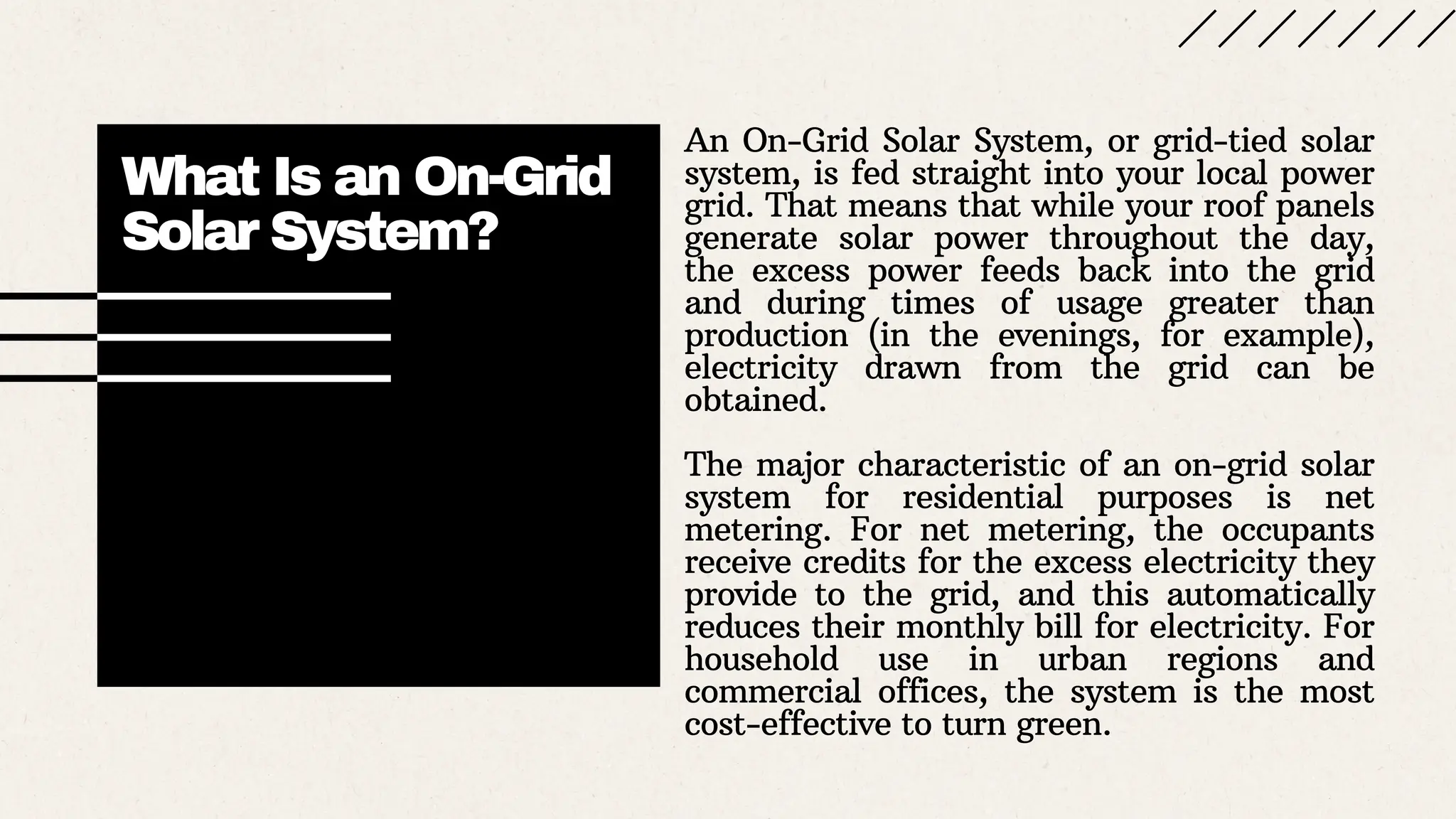 What Is an On-Grid
Solar System?
An On-Grid Solar System, or grid-tied solar
system, is fed straight into your local power
grid. That means that while your roof panels
generate solar power throughout the day,
the excess power feeds back into the grid
and during times of usage greater than
production (in the evenings, for example),
electricity drawn from the grid can be
obtained.
The major characteristic of an on-grid solar
system for residential purposes is net
metering. For net metering, the occupants
receive credits for the excess electricity they
provide to the grid, and this automatically
reduces their monthly bill for electricity. For
household use in urban regions and
commercial offices, the system is the most
cost-effective to turn green.
 