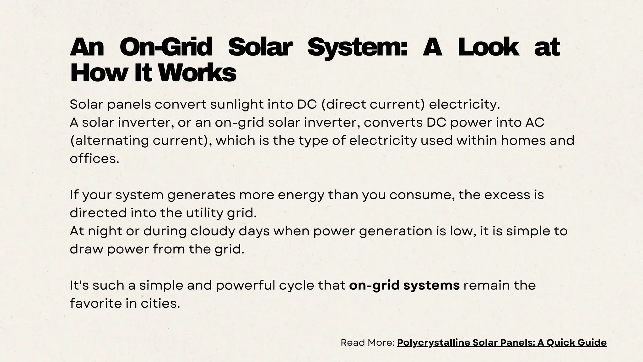 Solar panels convert sunlight into DC (direct current) electricity.
A solar inverter, or an on-grid solar inverter, converts DC power into AC
(alternating current), which is the type of electricity used within homes and
offices.
If your system generates more energy than you consume, the excess is
directed into the utility grid.
At night or during cloudy days when power generation is low, it is simple to
draw power from the grid.
It's such a simple and powerful cycle that on-grid systems remain the
favorite in cities.
An On-Grid Solar System: A Look at
How It Works
Read More: Polycrystalline Solar Panels: A Quick Guide
 