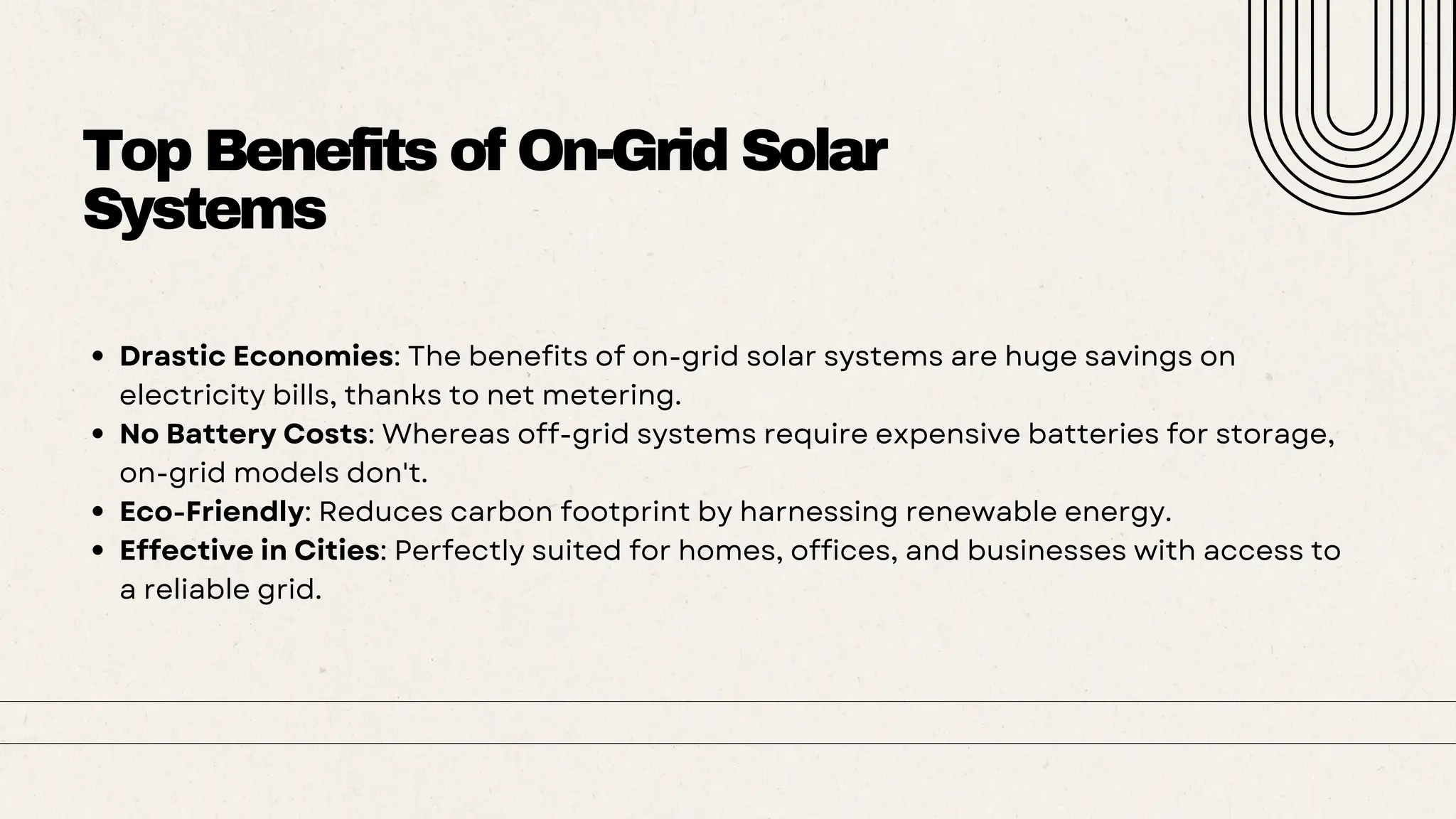 Top Benefits of On-Grid Solar
Systems
Drastic Economies: The benefits of on-grid solar systems are huge savings on
electricity bills, thanks to net metering.
No Battery Costs: Whereas off-grid systems require expensive batteries for storage,
on-grid models don't.
Eco-Friendly: Reduces carbon footprint by harnessing renewable energy.
Effective in Cities: Perfectly suited for homes, offices, and businesses with access to
a reliable grid.
 