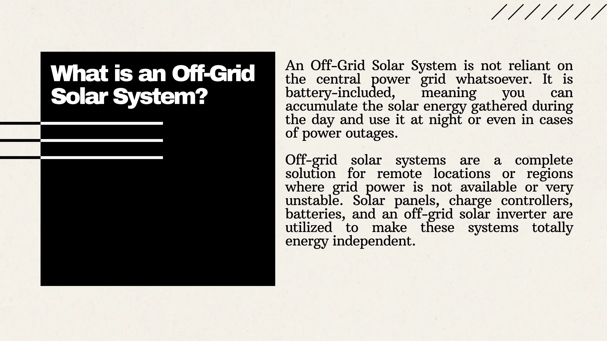 What is an Off-Grid
Solar System?
An Off-Grid Solar System is not reliant on
the central power grid whatsoever. It is
battery-included, meaning you can
accumulate the solar energy gathered during
the day and use it at night or even in cases
of power outages.
Off-grid solar systems are a complete
solution for remote locations or regions
where grid power is not available or very
unstable. Solar panels, charge controllers,
batteries, and an off-grid solar inverter are
utilized to make these systems totally
energy independent.
 