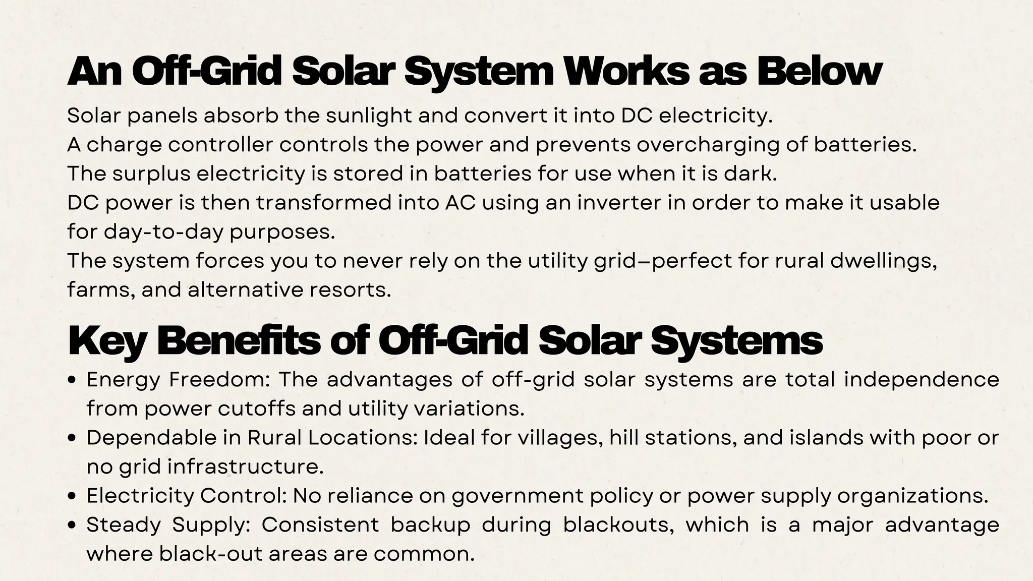 Solar panels absorb the sunlight and convert it into DC electricity.
A charge controller controls the power and prevents overcharging of batteries.
The surplus electricity is stored in batteries for use when it is dark.
DC power is then transformed into AC using an inverter in order to make it usable
for day-to-day purposes.
The system forces you to never rely on the utility grid—perfect for rural dwellings,
farms, and alternative resorts.
An Off-Grid Solar System Works as Below
Key Benefits of Off-Grid Solar Systems
Energy Freedom: The advantages of off-grid solar systems are total independence
from power cutoffs and utility variations.
Dependable in Rural Locations: Ideal for villages, hill stations, and islands with poor or
no grid infrastructure.
Electricity Control: No reliance on government policy or power supply organizations.
Steady Supply: Consistent backup during blackouts, which is a major advantage
where black-out areas are common.
 