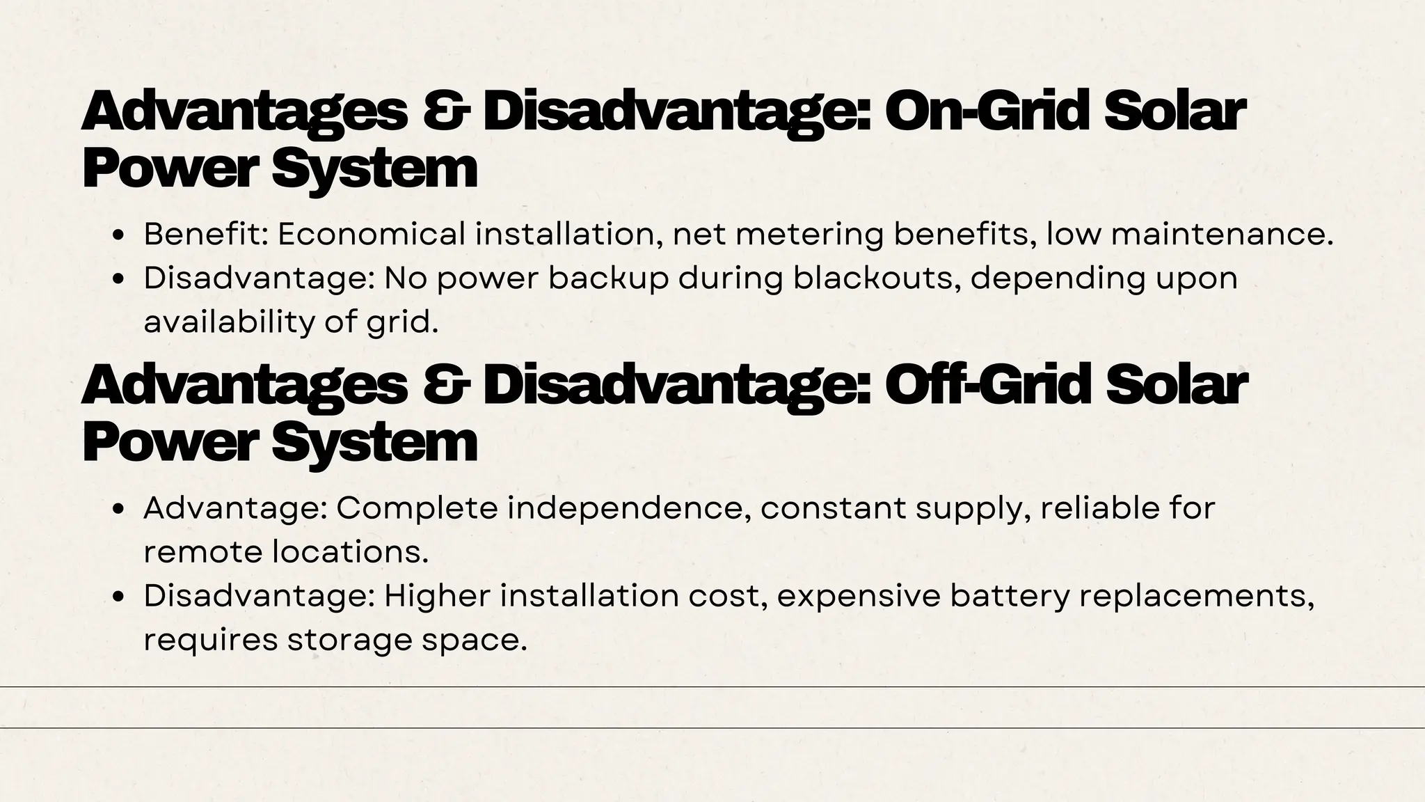 Advantages & Disadvantage: On-Grid Solar
Power System
Benefit: Economical installation, net metering benefits, low maintenance.
Disadvantage: No power backup during blackouts, depending upon
availability of grid.
Advantages & Disadvantage: Off-Grid Solar
Power System
Advantage: Complete independence, constant supply, reliable for
remote locations.
Disadvantage: Higher installation cost, expensive battery replacements,
requires storage space.
 