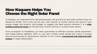 How Ksquare Helps You
Choose the Right Solar Panel
At Ksquare, we understand that deciding between off-grid and on-grid solar systems may not
always be simple. This is why we are your solar partner of choice, taking into account your
energy usage, site location, and budget to suggest the ideal solution—whether it is a solar
rooftop system for home, an off-grid solar inverter solution, or a hybrid solar system.
From conception to installation, our team guarantees an efficient process, better equipment,
and longer-lasting reliability. With us, you don't simply install panels—you invest in energy
security and savings for generations, whether it’s for a home, commercial and industrial solar
system, or large-scale project.
 