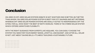 Conclusion
ON-GRID VS OFF-GRID SOLAR SYSTEMS DEBATE IS NOT WHETHER ONE IS BETTER, BUT BETTER
THAN WHOM. ON-GRID SOLAR POWER SYSTEM IS BEST FOR CITY SAVINGS AND NET METERING,
WHEREAS OFF-GRID SOLAR POWER SYSTEMS ARE IDEALLY SUITED TO INDEPENDENCE OFF THE
CITIES. FOR ALL WHO WANT THE BEST OF BOTH WORLDS, THERE IS THE HYBRID SOLAR SYSTEM
WHICH OFFERS UNMATCHED FLEXIBILITY.
WITH THE RIGHT GUIDANCE FROM EXPERTS LIKE KSQUARE, YOU CAN EASILY CHOOSE THE
SYSTEM YOU NEED FOR YOUR ENERGY NEEDS, LIFESTYLE, AND BUDGET. AND AFTER ALL, SOLAR
IS NOT JUST ABOUT SAVING BILLS—IT'S ABOUT BUILDING A SUSTAINABLE FUTURE.
 