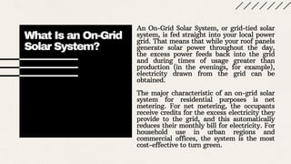 What Is an On-Grid
Solar System?
An On-Grid Solar System, or grid-tied solar
system, is fed straight into your local power
grid. That means that while your roof panels
generate solar power throughout the day,
the excess power feeds back into the grid
and during times of usage greater than
production (in the evenings, for example),
electricity drawn from the grid can be
obtained.
The major characteristic of an on-grid solar
system for residential purposes is net
metering. For net metering, the occupants
receive credits for the excess electricity they
provide to the grid, and this automatically
reduces their monthly bill for electricity. For
household use in urban regions and
commercial offices, the system is the most
cost-effective to turn green.
 