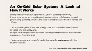 Solar panels convert sunlight into DC (direct current) electricity.
A solar inverter, or an on-grid solar inverter, converts DC power into AC
(alternating current), which is the type of electricity used within homes and
offices.
If your system generates more energy than you consume, the excess is
directed into the utility grid.
At night or during cloudy days when power generation is low, it is simple to
draw power from the grid.
It's such a simple and powerful cycle that on-grid systems remain the
favorite in cities.
An On-Grid Solar System: A Look at
How It Works
Read More: Polycrystalline Solar Panels: A Quick Guide
 