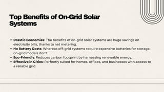 Top Benefits of On-Grid Solar
Systems
Drastic Economies: The benefits of on-grid solar systems are huge savings on
electricity bills, thanks to net metering.
No Battery Costs: Whereas off-grid systems require expensive batteries for storage,
on-grid models don't.
Eco-Friendly: Reduces carbon footprint by harnessing renewable energy.
Effective in Cities: Perfectly suited for homes, offices, and businesses with access to
a reliable grid.
 