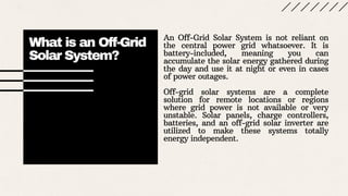 What is an Off-Grid
Solar System?
An Off-Grid Solar System is not reliant on
the central power grid whatsoever. It is
battery-included, meaning you can
accumulate the solar energy gathered during
the day and use it at night or even in cases
of power outages.
Off-grid solar systems are a complete
solution for remote locations or regions
where grid power is not available or very
unstable. Solar panels, charge controllers,
batteries, and an off-grid solar inverter are
utilized to make these systems totally
energy independent.
 