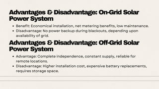Advantages & Disadvantage: On-Grid Solar
Power System
Benefit: Economical installation, net metering benefits, low maintenance.
Disadvantage: No power backup during blackouts, depending upon
availability of grid.
Advantages & Disadvantage: Off-Grid Solar
Power System
Advantage: Complete independence, constant supply, reliable for
remote locations.
Disadvantage: Higher installation cost, expensive battery replacements,
requires storage space.
 