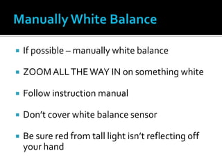  If possible – manually white balance
 ZOOMALLTHEWAY IN on something white
 Follow instruction manual
 Don’t cover white balance sensor
 Be sure red from tall light isn’t reflecting off
your hand
 