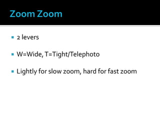  2 levers
 W=Wide,T=Tight/Telephoto
 Lightly for slow zoom, hard for fast zoom
 