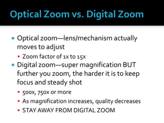  Optical zoom—lens/mechanism actually
moves to adjust
 Zoom factor of 1x to 15x
 Digital zoom—super magnification BUT
further you zoom, the harder it is to keep
focus and steady shot
 500x, 750x or more
 As magnification increases, quality decreases
 STAY AWAY FROM DIGITAL ZOOM
 