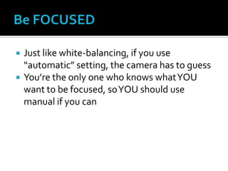  Just like white-balancing, if you use
“automatic” setting, the camera has to guess
 You’re the only one who knows whatYOU
want to be focused, soYOU should use
manual if you can
 