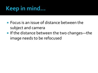  Focus is an issue of distance between the
subject and camera
 If the distance between the two changes—the
image needs to be refocused
 