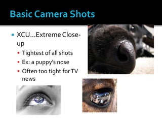  XCU…ExtremeClose-
up
 Tightest of all shots
 Ex: a puppy’s nose
 Often too tight forTV
news
 