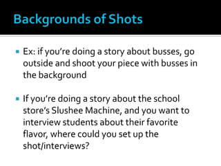  Ex: if you’re doing a story about busses, go
outside and shoot your piece with busses in
the background
 If you’re doing a story about the school
store’s Slushee Machine, and you want to
interview students about their favorite
flavor, where could you set up the
shot/interviews?
 