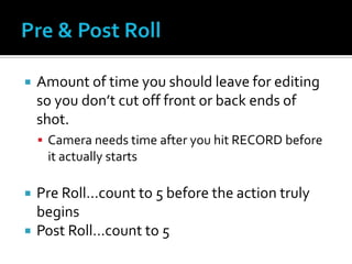  Amount of time you should leave for editing
so you don’t cut off front or back ends of
shot.
 Camera needs time after you hit RECORD before
it actually starts
 Pre Roll…count to 5 before the action truly
begins
 Post Roll…count to 5
 