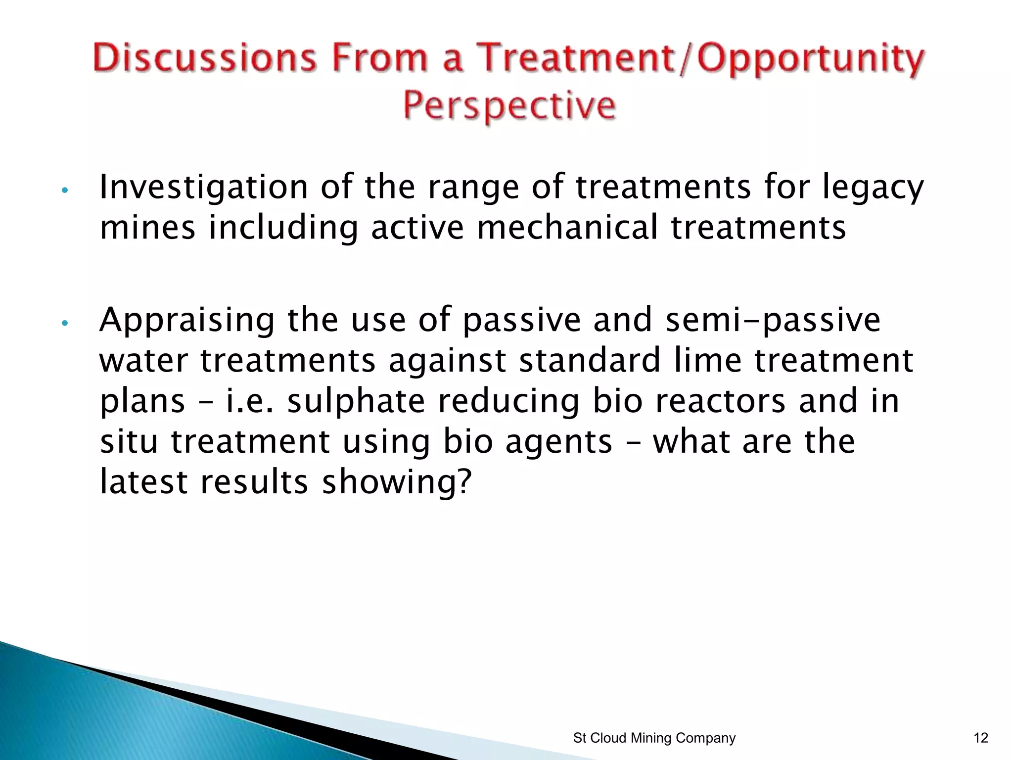 • Investigation of the range of treatments for legacy
mines including active mechanical treatments
• Appraising the use of passive and semi-passive
water treatments against standard lime treatment
plans – i.e. sulphate reducing bio reactors and in
situ treatment using bio agents – what are the
latest results showing?
St Cloud Mining Company 12
 