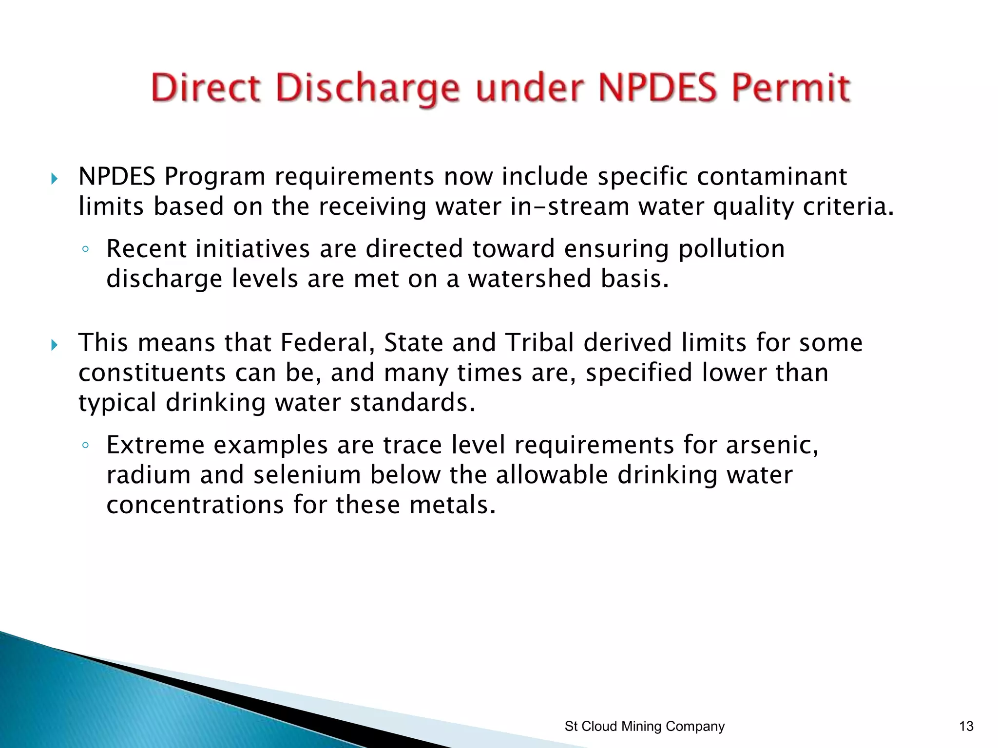 St Cloud Mining Company 13
 NPDES Program requirements now include specific contaminant
limits based on the receiving water in-stream water quality criteria.
◦ Recent initiatives are directed toward ensuring pollution
discharge levels are met on a watershed basis.
 This means that Federal, State and Tribal derived limits for some
constituents can be, and many times are, specified lower than
typical drinking water standards.
◦ Extreme examples are trace level requirements for arsenic,
radium and selenium below the allowable drinking water
concentrations for these metals.
 