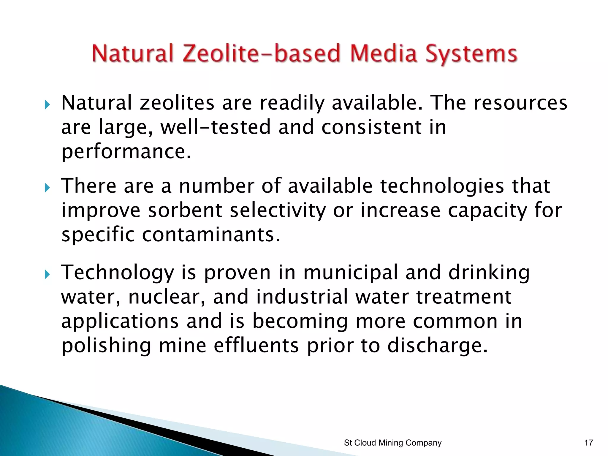 St Cloud Mining Company 17
 Natural zeolites are readily available. The resources
are large, well-tested and consistent in
performance.
 There are a number of available technologies that
improve sorbent selectivity or increase capacity for
specific contaminants.
 Technology is proven in municipal and drinking
water, nuclear, and industrial water treatment
applications and is becoming more common in
polishing mine effluents prior to discharge.
 