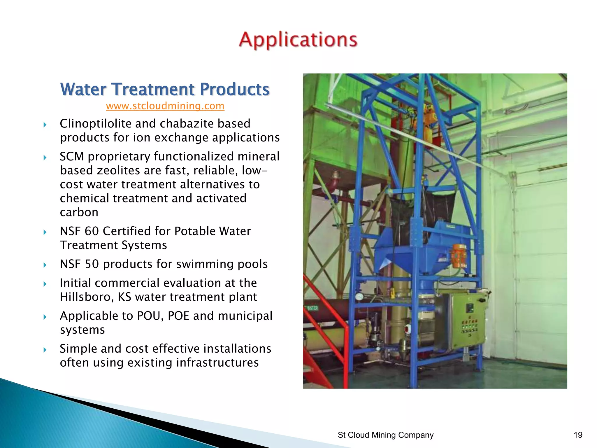 St Cloud Mining Company 19
Water Treatment Products
www.stcloudmining.com
 Clinoptilolite and chabazite based
products for ion exchange applications
 SCM proprietary functionalized mineral
based zeolites are fast, reliable, low-
cost water treatment alternatives to
chemical treatment and activated
carbon
 NSF 60 Certified for Potable Water
Treatment Systems
 NSF 50 products for swimming pools
 Initial commercial evaluation at the
Hillsboro, KS water treatment plant
 Applicable to POU, POE and municipal
systems
 Simple and cost effective installations
often using existing infrastructures
 
