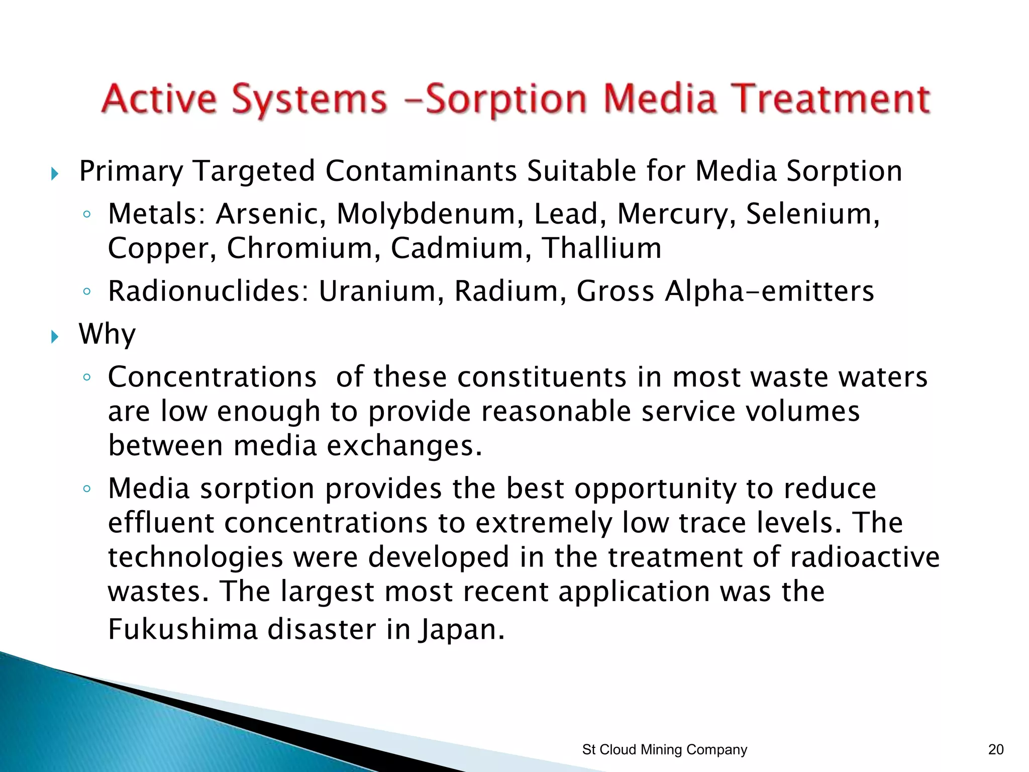 St Cloud Mining Company 20
 Primary Targeted Contaminants Suitable for Media Sorption
◦ Metals: Arsenic, Molybdenum, Lead, Mercury, Selenium,
Copper, Chromium, Cadmium, Thallium
◦ Radionuclides: Uranium, Radium, Gross Alpha-emitters
 Why
◦ Concentrations of these constituents in most waste waters
are low enough to provide reasonable service volumes
between media exchanges.
◦ Media sorption provides the best opportunity to reduce
effluent concentrations to extremely low trace levels. The
technologies were developed in the treatment of radioactive
wastes. The largest most recent application was the
Fukushima disaster in Japan.
 