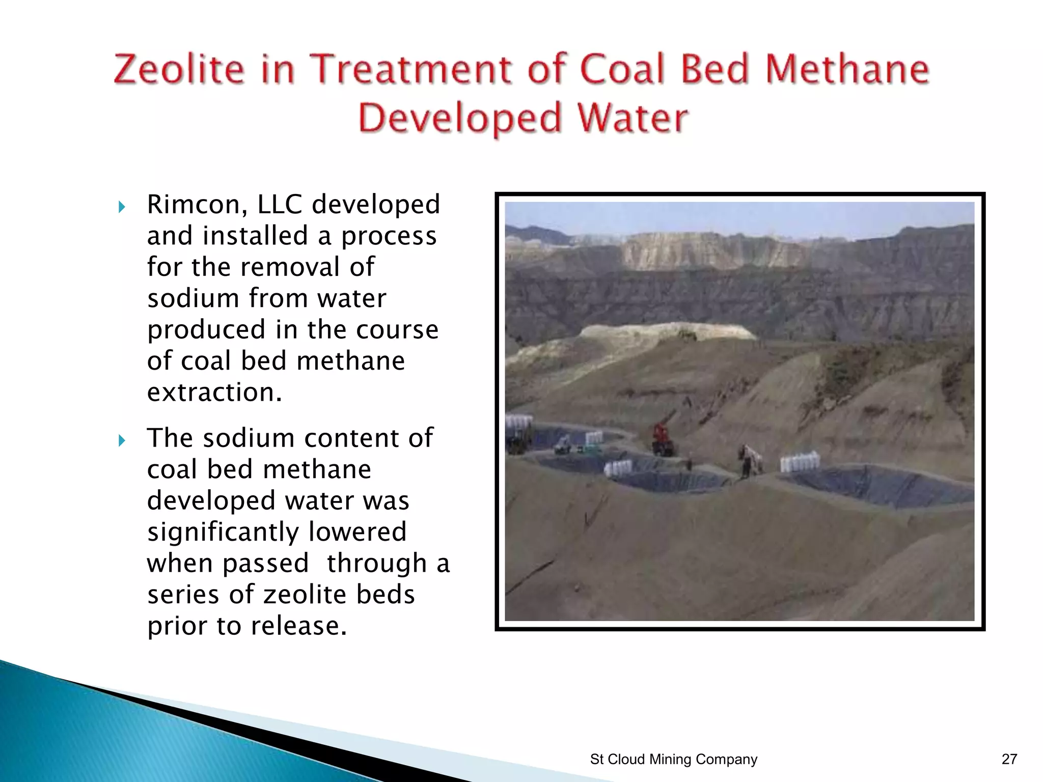 St Cloud Mining Company 27
 Rimcon, LLC developed
and installed a process
for the removal of
sodium from water
produced in the course
of coal bed methane
extraction.
 The sodium content of
coal bed methane
developed water was
significantly lowered
when passed through a
series of zeolite beds
prior to release.
 