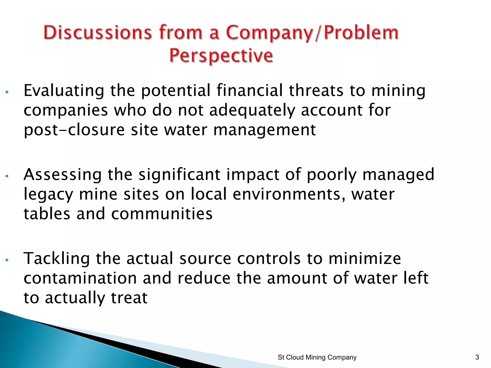 St Cloud Mining Company 3
• Evaluating the potential financial threats to mining
companies who do not adequately account for
post-closure site water management
• Assessing the significant impact of poorly managed
legacy mine sites on local environments, water
tables and communities
• Tackling the actual source controls to minimize
contamination and reduce the amount of water left
to actually treat
 